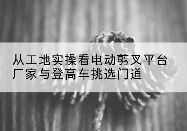 涧西电动剪叉升降平台厂家-从工地实操看电动剪叉平台厂家与登高车挑选门道